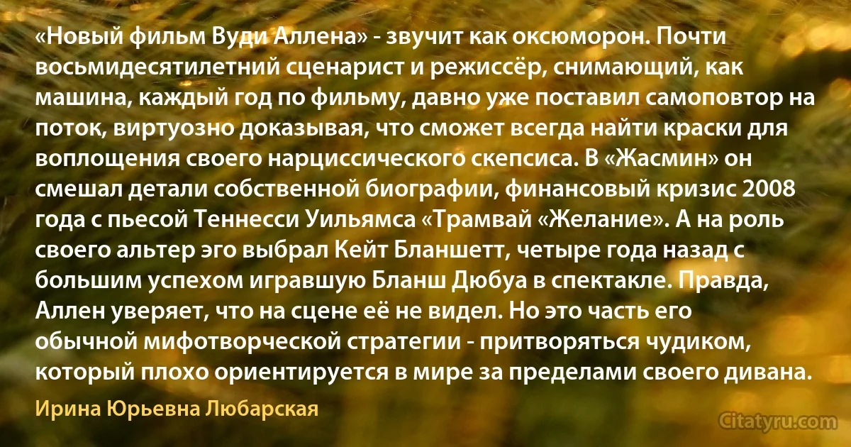 «Новый фильм Вуди Аллена» - звучит как оксюморон. Почти восьмидесятилетний сценарист и режиссёр, снимающий, как машина, каждый год по фильму, давно уже поставил самоповтор на поток, виртуозно доказывая, что сможет всегда найти краски для воплощения своего нарциссического скепсиса. В «Жасмин» он смешал детали собственной биографии, финансовый кризис 2008 года с пьесой Теннесси Уильямса «Трамвай «Желание». А на роль своего альтер эго выбрал Кейт Бланшетт, четыре года назад с большим успехом игравшую Бланш Дюбуа в спектакле. Правда, Аллен уверяет, что на сцене её не видел. Но это часть его обычной мифотворческой стратегии - притворяться чудиком, который плохо ориентируется в мире за пределами своего дивана. (Ирина Юрьевна Любарская)