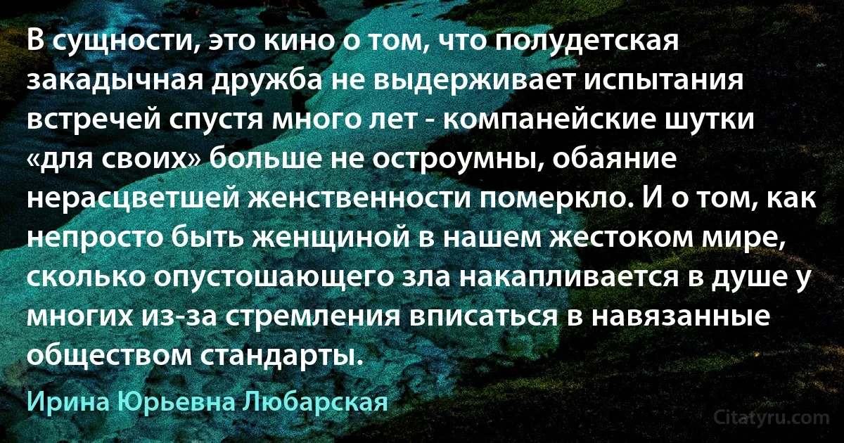 В сущности, это кино о том, что полудетская закадычная дружба не выдерживает испытания встречей спустя много лет - компанейские шутки «для своих» больше не остроумны, обаяние нерасцветшей женственности померкло. И о том, как непросто быть женщиной в нашем жестоком мире, сколько опустошающего зла накапливается в душе у многих из-за стремления вписаться в навязанные обществом стандарты. (Ирина Юрьевна Любарская)