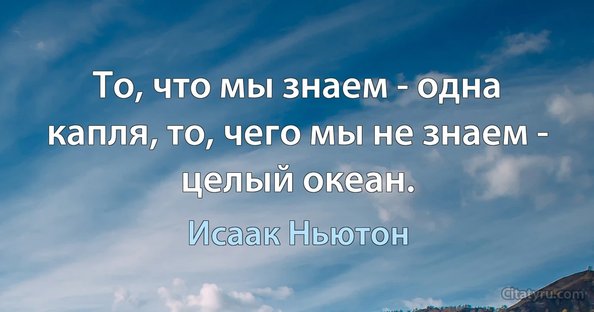 То, что мы знаем - одна капля, то, чего мы не знаем - целый океан. (Исаак Ньютон)