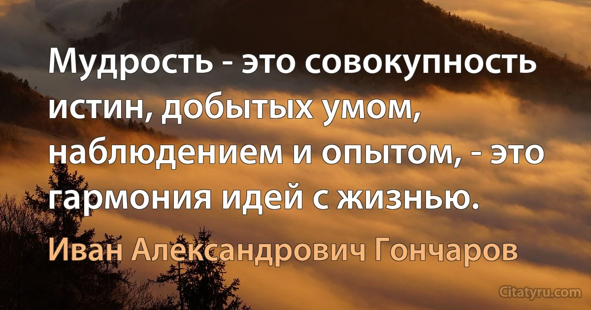 Мудрость - это совокупность истин, добытых умом, наблюдением и опытом, - это гармония идей с жизнью. (Иван Александрович Гончаров)