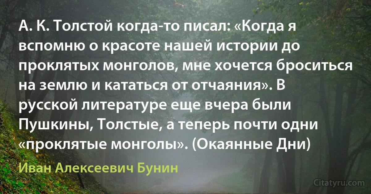 А. К. Толстой когда-то писал: «Когда я вспомню о красоте нашей истории до проклятых монголов, мне хочется броситься на землю и кататься от отчаяния». В русской литературе еще вчера были Пушкины, Толстые, а теперь почти одни «проклятые монголы». (Окаянные Дни) (Иван Алексеевич Бунин)