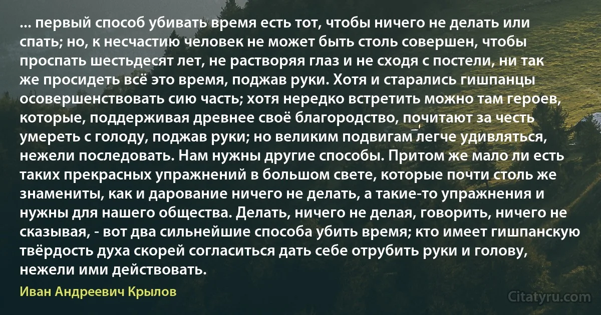 ... первый способ убивать время есть тот, чтобы ничего не делать или спать; но, к несчастию человек не может быть столь совершен, чтобы проспать шестьдесят лет, не растворяя глаз и не сходя с постели, ни так же просидеть всё это время, поджав руки. Хотя и старались гишпанцы осовершенствовать сию часть; хотя нередко встретить можно там героев, которые, поддерживая древнее своё благородство, почитают за честь умереть с голоду, поджав руки; но великим подвигам легче удивляться, нежели последовать. Нам нужны другие способы. Притом же мало ли есть таких прекрасных упражнений в большом свете, которые почти столь же знамениты, как и дарование ничего не делать, а такие-то упражнения и нужны для нашего общества. Делать, ничего не делая, говорить, ничего не сказывая, - вот два сильнейшие способа убить время; кто имеет гишпанскую твёрдость духа скорей согласиться дать себе отрубить руки и голову, нежели ими действовать. (Иван Андреевич Крылов)