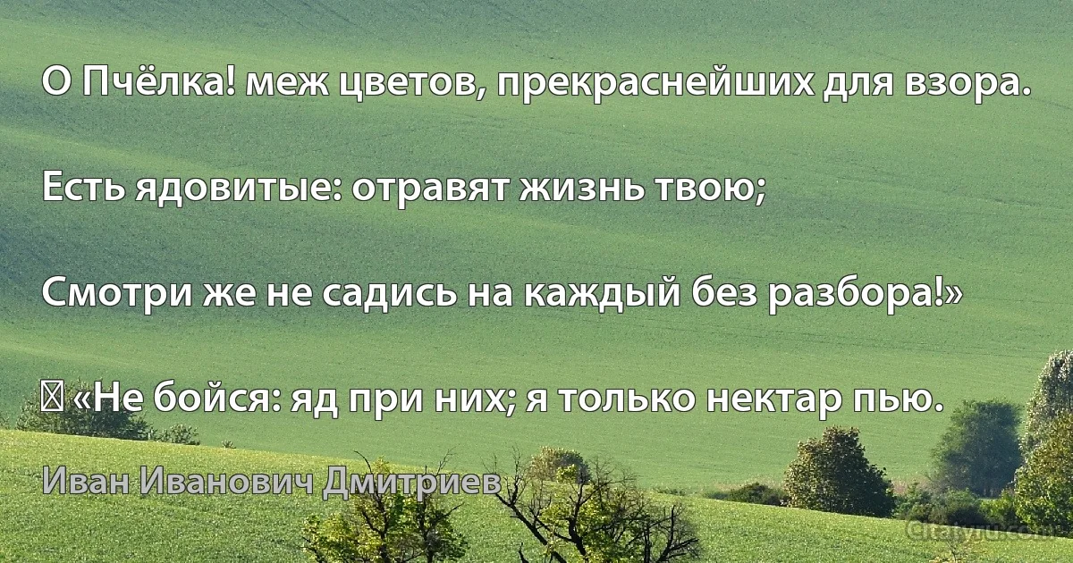 О Пчёлка! меж цветов, прекраснейших для взора.

Есть ядовитые: отравят жизнь твою;

Смотри же не садись на каждый без разбора!»

― «Не бойся: яд при них; я только нектар пью. (Иван Иванович Дмитриев)