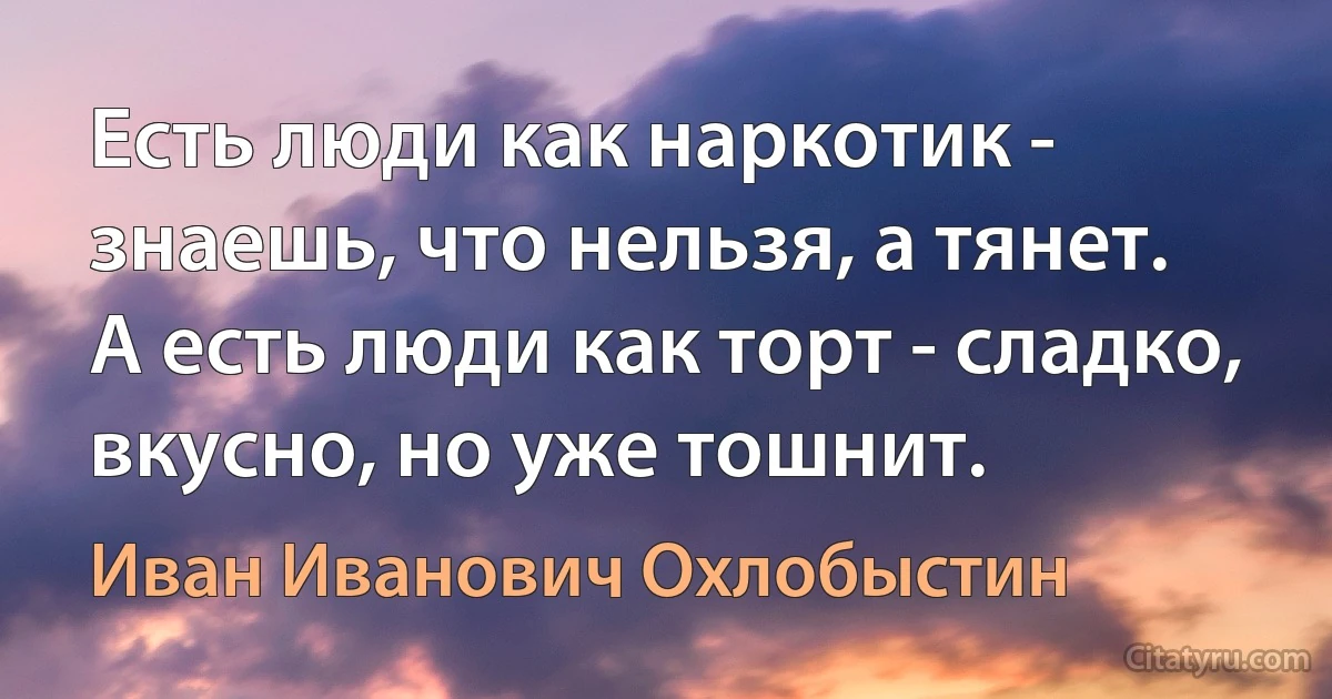 Есть люди как наркотик - знаешь, что нельзя, а тянет. 
А есть люди как торт - сладко, вкусно, но уже тошнит. (Иван Иванович Охлобыстин)