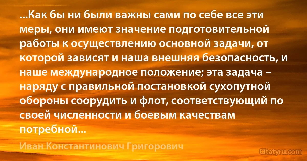 ...Как бы ни были важны сами по себе все эти меры, они имеют значение подготовительной работы к осуществлению основной задачи, от которой зависят и наша внешняя безопасность, и наше международное положение; эта задача – наряду с правильной постановкой сухопутной обороны соорудить и флот, соответствующий по своей численности и боевым качествам потребной... (Иван Константинович Григорович)