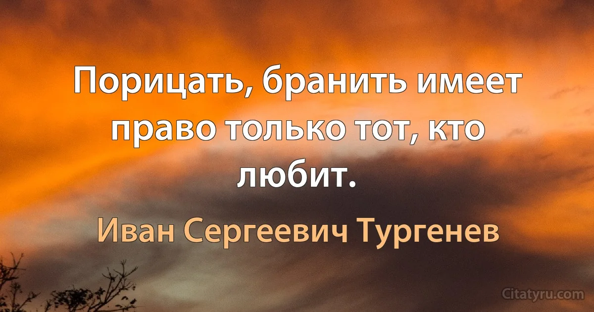 Порицать, бранить имеет право только тот, кто любит. (Иван Сергеевич Тургенев)