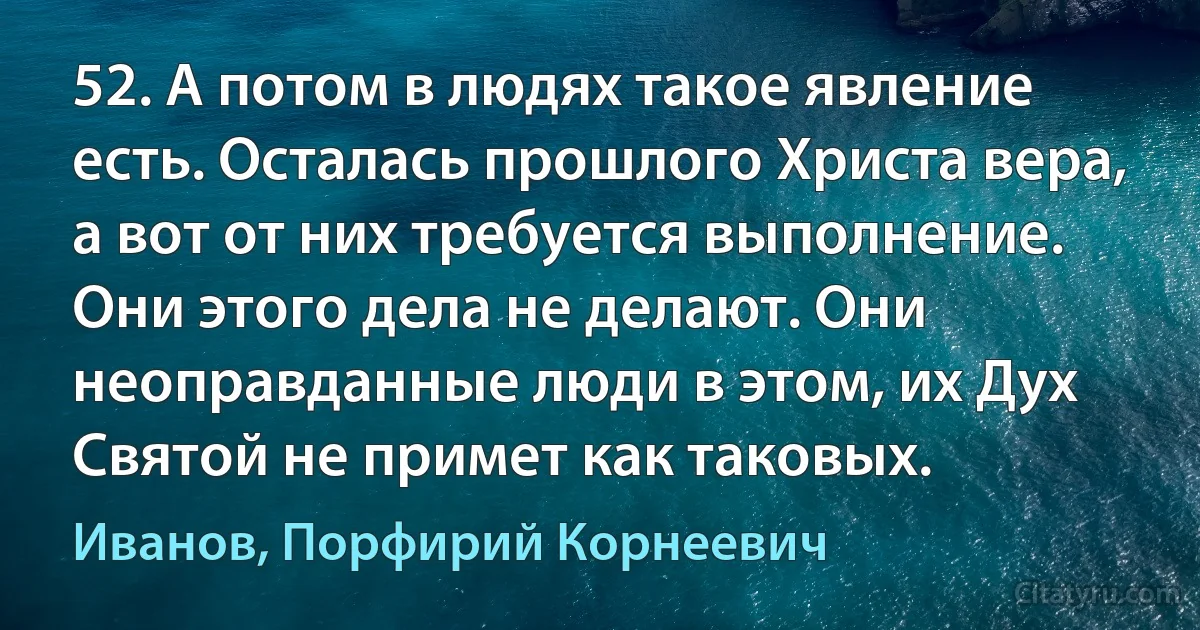 52. А потом в людях такое явление есть. Осталась прошлого Христа вера, а вот от них требуется выполнение. Они этого дела не делают. Они неоправданные люди в этом, их Дух Святой не примет как таковых. (Иванов, Порфирий Корнеевич)