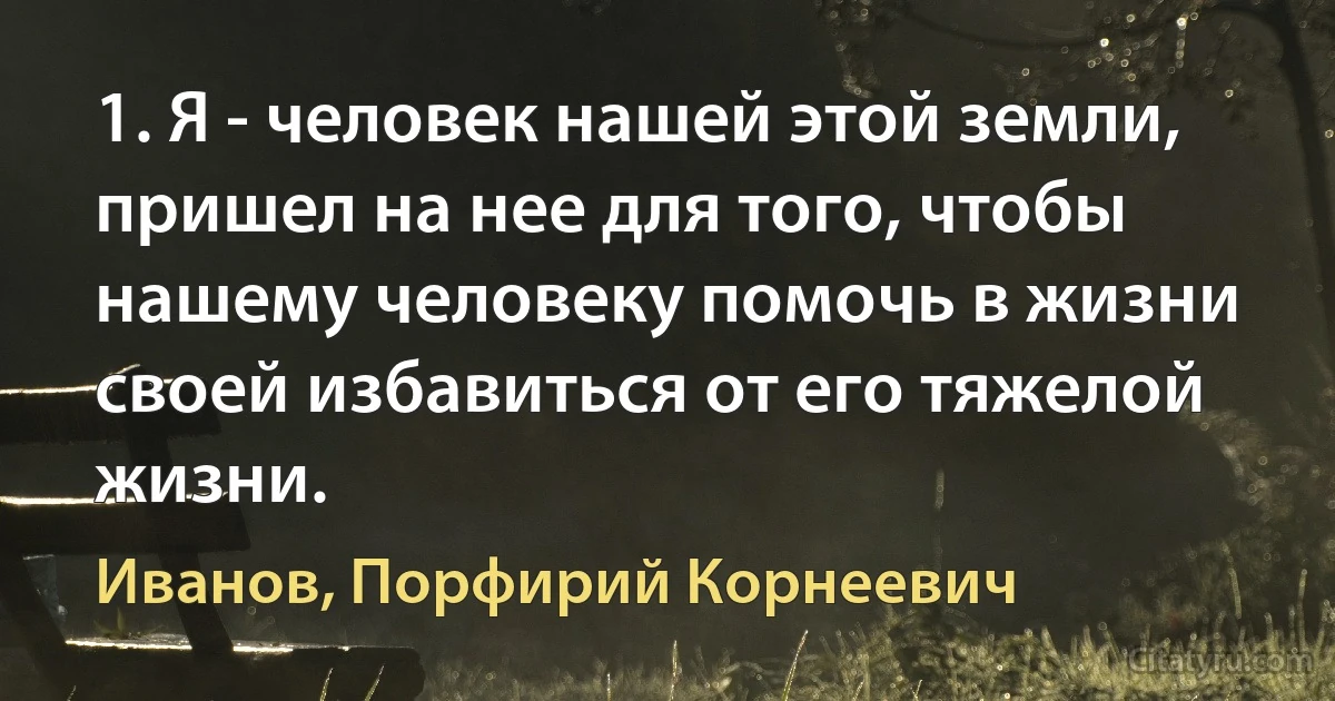 1. Я - человек нашей этой земли, пришел на нее для того, чтобы нашему человеку помочь в жизни своей избавиться от его тяжелой жизни. (Иванов, Порфирий Корнеевич)