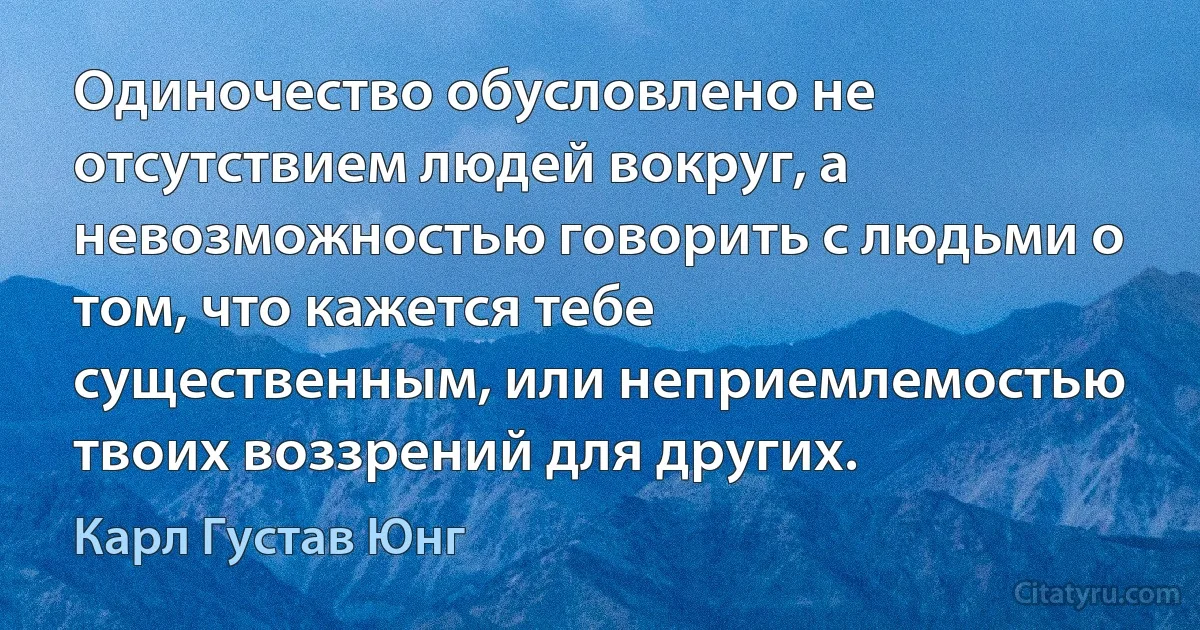 Одиночество обусловлено не отсутствием людей вокруг, а невозможностью говорить с людьми о том, что кажется тебе существенным, или неприемлемостью твоих воззрений для других. (Карл Густав Юнг)