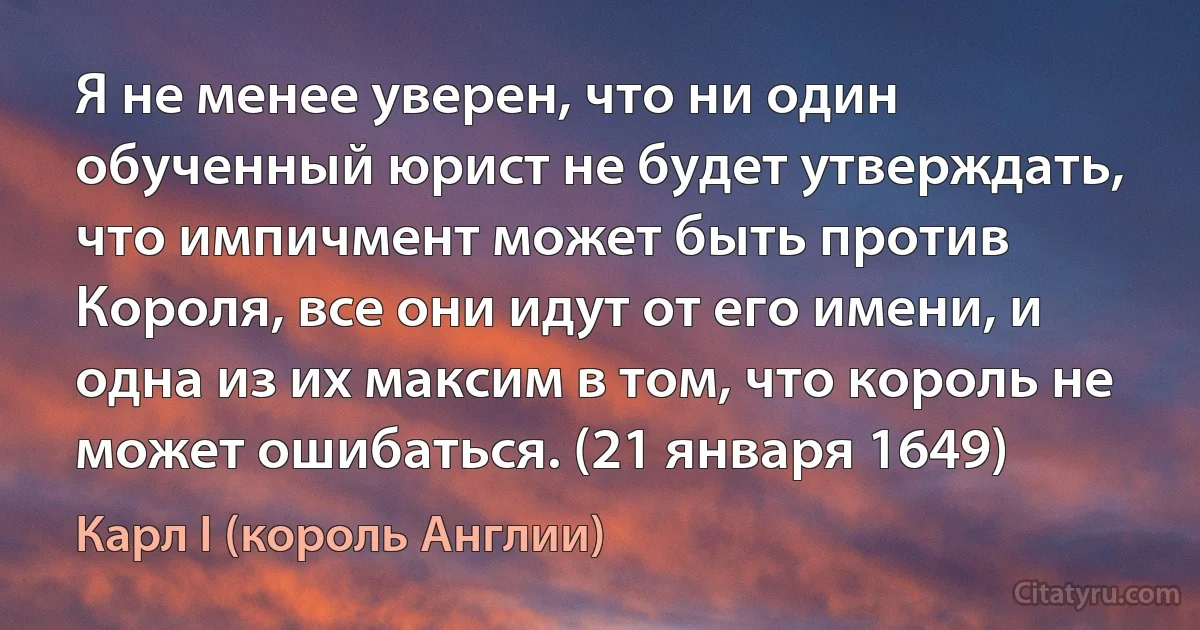 Я не менее уверен, что ни один обученный юрист не будет утверждать, что импичмент может быть против Короля, все они идут от его имени, и одна из их максим в том, что король не может ошибаться. (21 января 1649) (Карл I (король Англии))