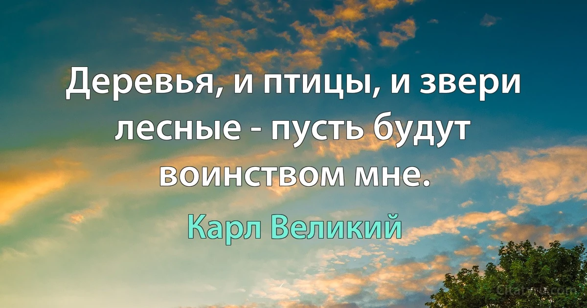 Деревья, и птицы, и звери лесные - пусть будут воинством мне. (Карл Великий)