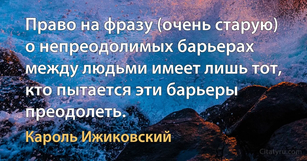 Право на фразу (очень старую) о непреодолимых барьерах между людьми имеет лишь тот, кто пытается эти барьеры преодолеть. (Кароль Ижиковский)