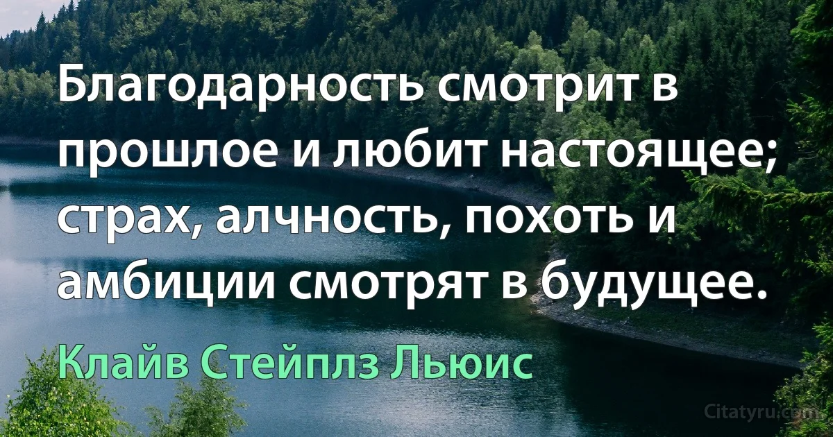 Благодарность смотрит в прошлое и любит настоящее; страх, алчность, похоть и амбиции смотрят в будущее. (Клайв Стейплз Льюис)