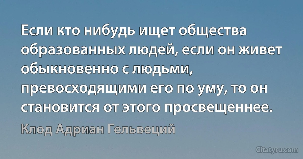 Если кто нибудь ищет общества образованных людей, если он живет обыкновенно с людьми, превосходящими его по уму, то он становится от этого просвещеннее. (Клод Адриан Гельвеций)