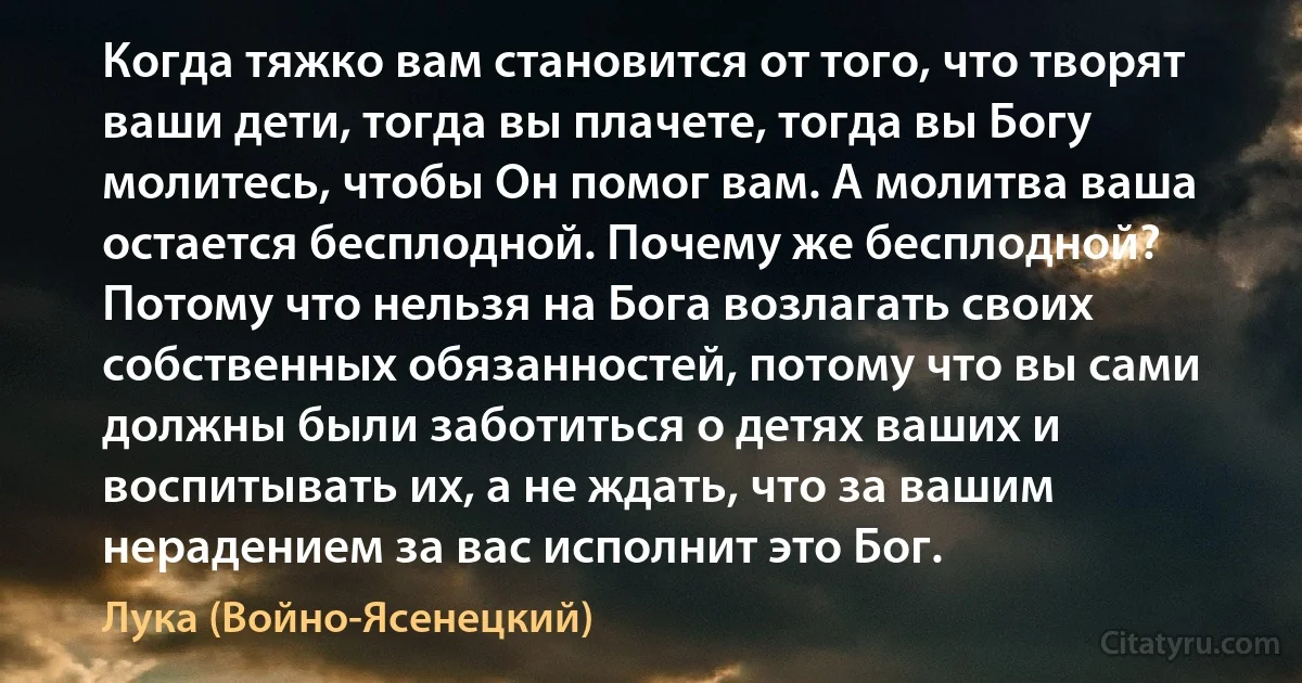 Когда тяжко вам становится от того, что творят ваши дети, тогда вы плачете, тогда вы Богу молитесь, чтобы Он помог вам. А молитва ваша остается бесплодной. Почему же бесплодной? Потому что нельзя на Бога возлагать своих собственных обязанностей, потому что вы сами должны были заботиться о детях ваших и воспитывать их, а не ждать, что за вашим нерадением за вас исполнит это Бог. (Лука (Войно-Ясенецкий))
