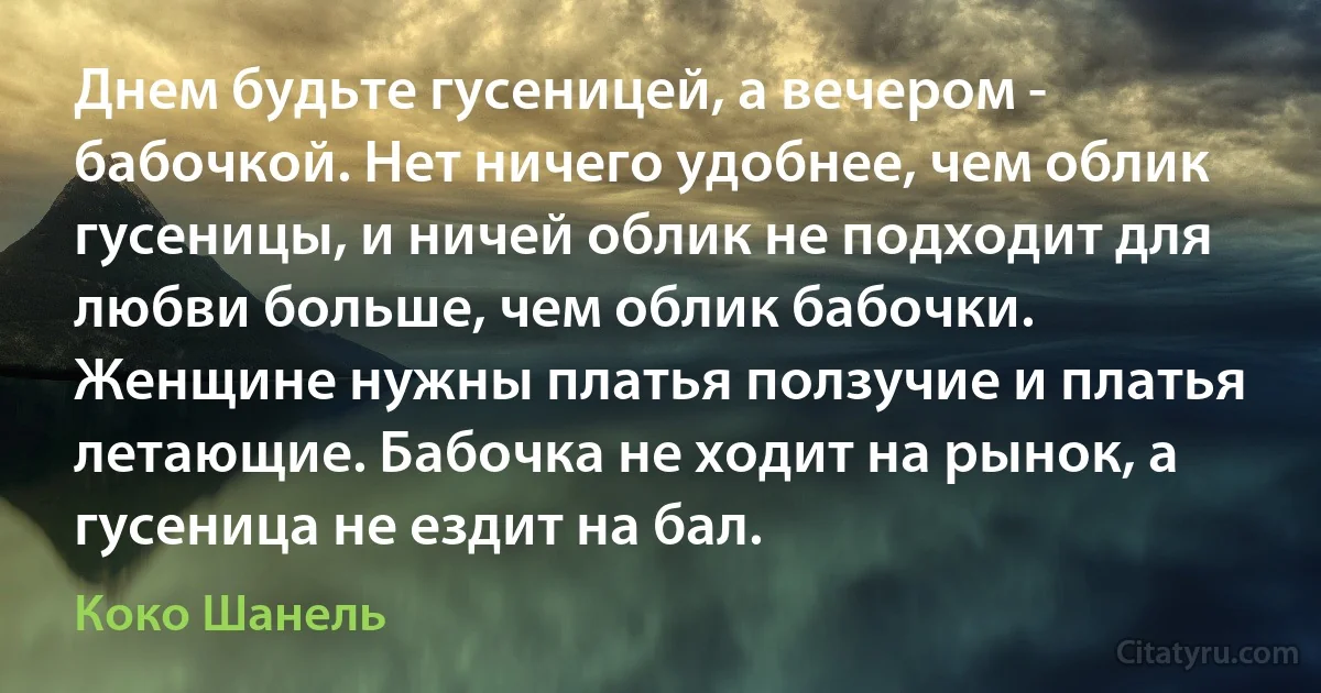 Днем будьте гусеницей, а вечером - бабочкой. Нет ничего удобнее, чем облик гусеницы, и ничей облик не подходит для любви больше, чем облик бабочки. Женщине нужны платья ползучие и платья летающие. Бабочка не ходит на рынок, а гусеница не ездит на бал. (Коко Шанель)