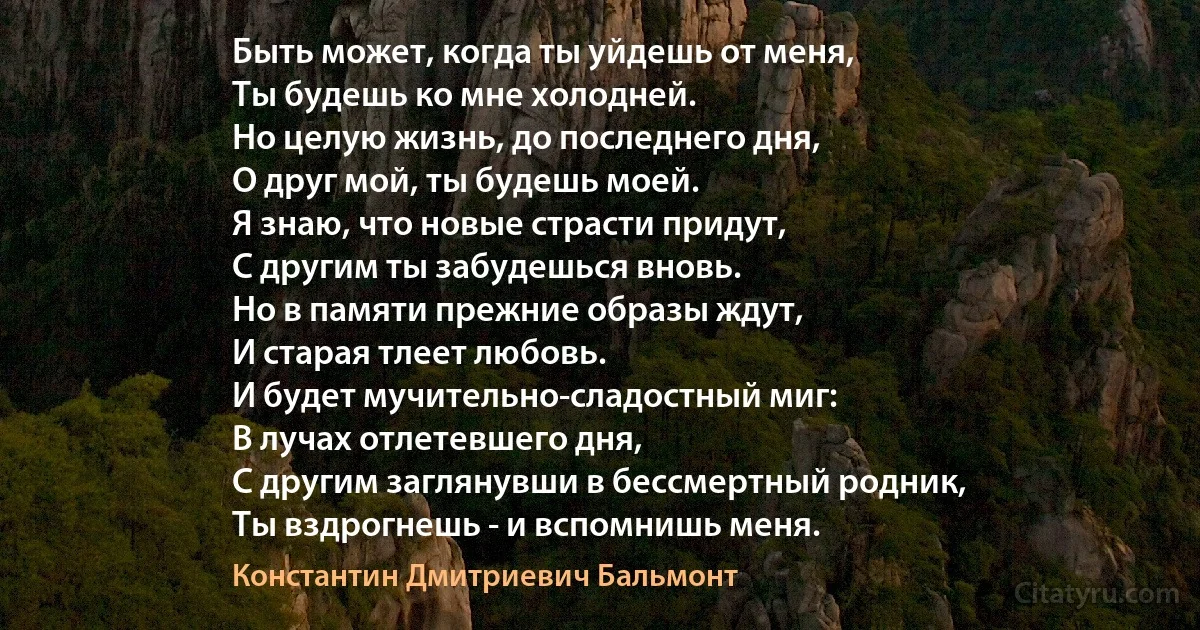 Быть может, когда ты уйдешь от меня,
Ты будешь ко мне холодней.
Но целую жизнь, до последнего дня,
О друг мой, ты будешь моей.
Я знаю, что новые страсти придут,
С другим ты забудешься вновь.
Но в памяти прежние образы ждут,
И старая тлеет любовь.
И будет мучительно-сладостный миг:
В лучах отлетевшего дня,
С другим заглянувши в бессмертный родник,
Ты вздрогнешь - и вспомнишь меня. (Константин Дмитриевич Бальмонт)