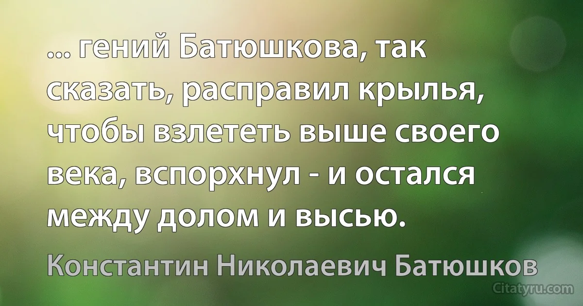 ... гений Батюшкова, так сказать, расправил крылья, чтобы взлететь выше своего века, вспорхнул - и остался между долом и высью. (Константин Николаевич Батюшков)