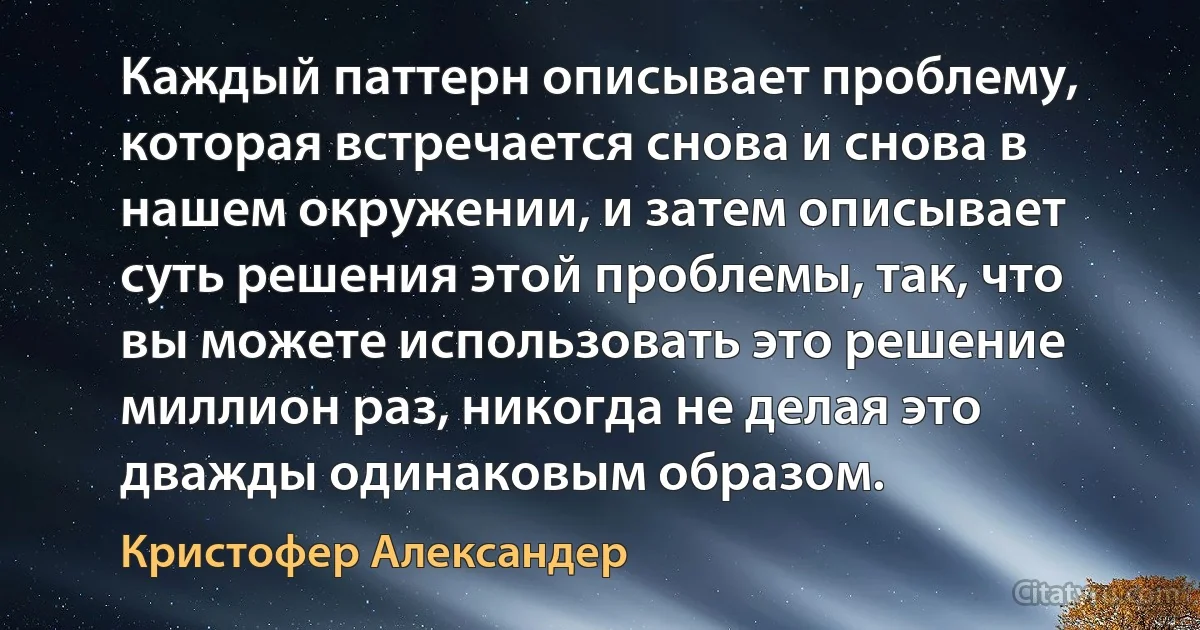 Каждый паттерн описывает проблему, которая встречается снова и снова в нашем окружении, и затем описывает суть решения этой проблемы, так, что вы можете использовать это решение миллион раз, никогда не делая это дважды одинаковым образом. (Кристофер Александер)