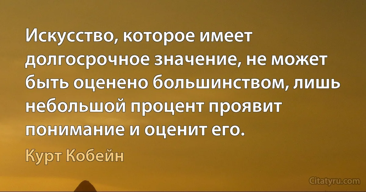 Искусство, которое имеет долгосрочное значение, не может быть оценено большинством, лишь небольшой процент проявит понимание и оценит его. (Курт Кобейн)