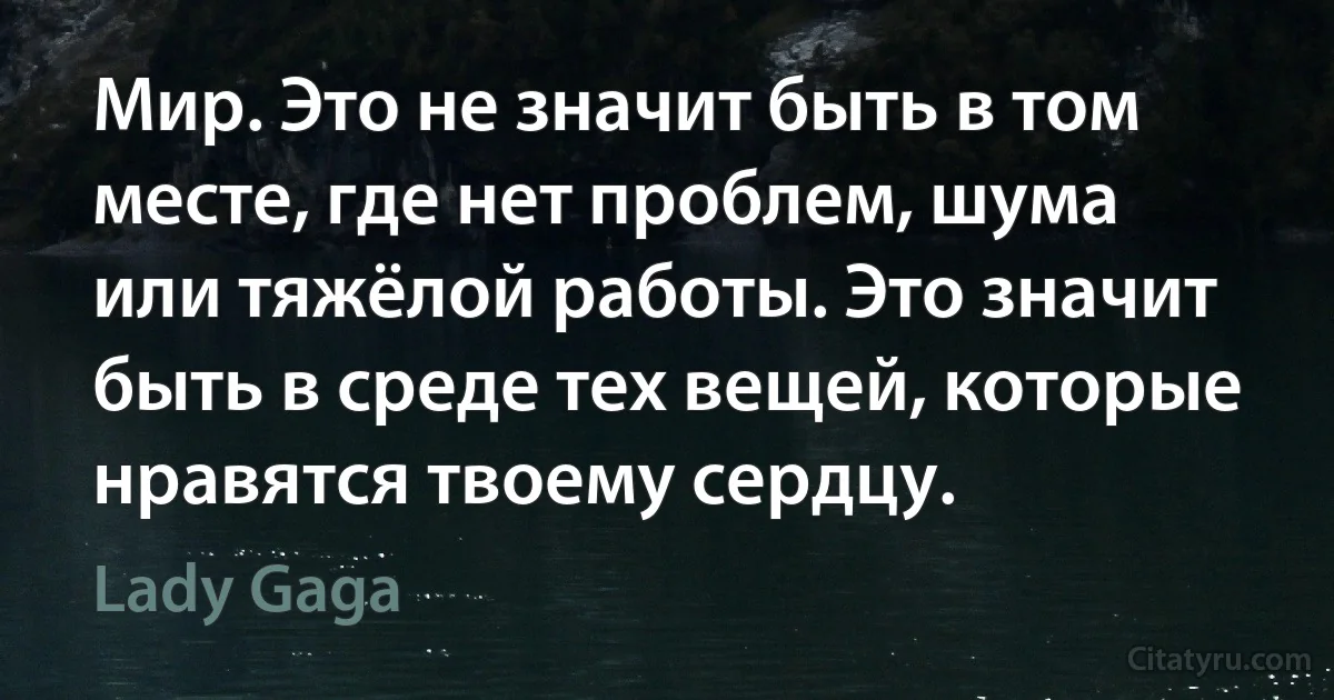 Мир. Это не значит быть в том месте, где нет проблем, шума или тяжёлой работы. Это значит быть в среде тех вещей, которые нравятся твоему сердцу. (Lady Gaga)