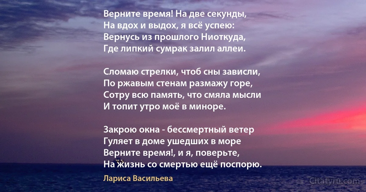 Верните время! На две секунды,
На вдох и выдох, я всё успею:
Вернусь из прошлого Ниоткуда,
Где липкий сумрак залил аллеи.

Сломаю стрелки, чтоб сны зависли,
По ржавым стенам размажу горе,
Сотру всю память, что смяла мысли
И топит утро моё в миноре.

Закрою окна - бессмертный ветер
Гуляет в доме ушедших в море 
Верните время!, и я, поверьте,
На жизнь со смертью ещё поспорю. (Лариса Васильева)