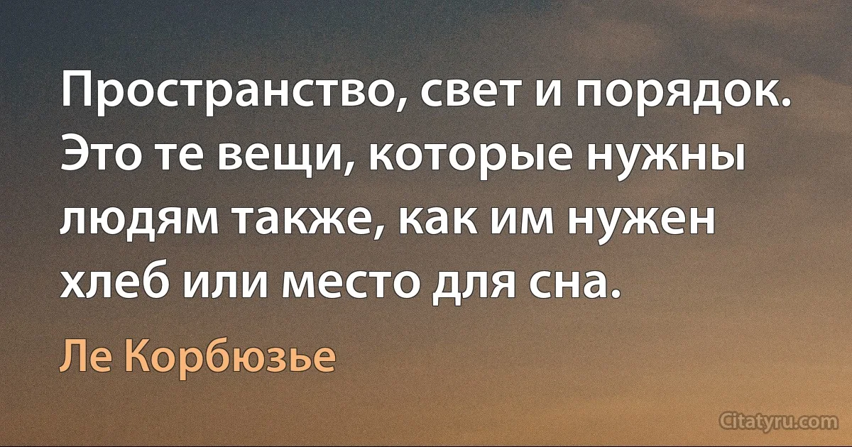 Пространство, свет и порядок. Это те вещи, которые нужны людям также, как им нужен хлеб или место для сна. (Ле Корбюзье)