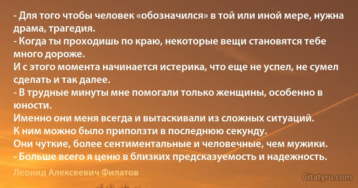 - Для того чтобы человек «обозначился» в той или иной мере, нужна драма, трагедия.
- Когда ты проходишь по краю, некоторые вещи становятся тебе много дороже. 
И с этого момента начинается истерика, что еще не успел, не сумел сделать и так далее. 
- В трудные минуты мне помогали только женщины, особенно в юности.
Именно они меня всегда и вытаскивали из сложных ситуаций. 
К ним можно было приползти в последнюю секунду. 
Они чуткие, более сентиментальные и человечные, чем мужики.
- Больше всего я ценю в близких предсказуемость и надежность. (Леонид Алексеевич Филатов)