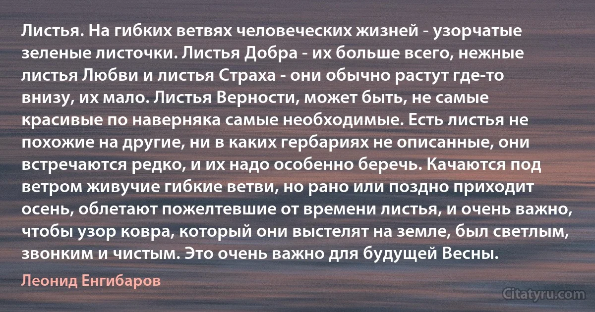 Листья. На гибких ветвях человеческих жизней - узорчатые зеленые листочки. Листья Добра - их больше всего, нежные листья Любви и листья Страха - они обычно растут где-то внизу, их мало. Листья Верности, может быть, не самые красивые по наверняка самые необходимые. Есть листья не похожие на другие, ни в каких гepбариях не описанные, они встречаются редко, и их надо особенно беречь. Качаются под ветром живучие гибкие ветви, но рано или поздно приходит осень, облетают пожелтевшие oт времени листья, и очень важно, чтобы узор ковра, который они выстелят на земле, был светлым, звонким и чистым. Это очень важно для будущей Весны. (Леонид Енгибаров)