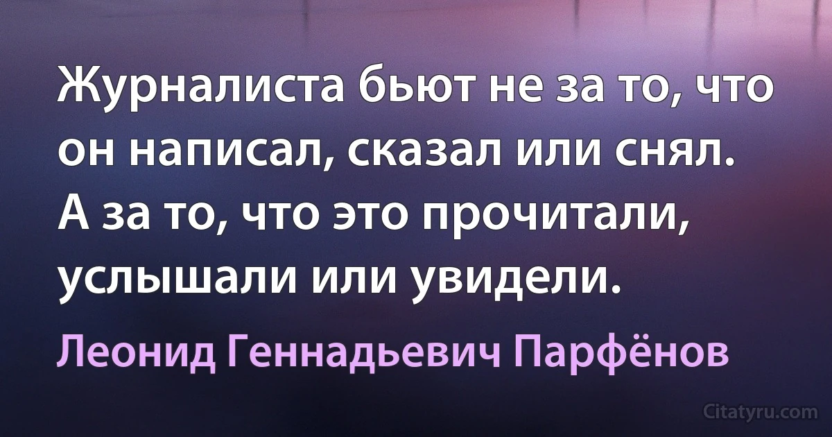 Журналиста бьют не за то, что он написал, сказал или снял. А за то, что это прочитали, услышали или увидели. (Леонид Геннадьевич Парфёнов)