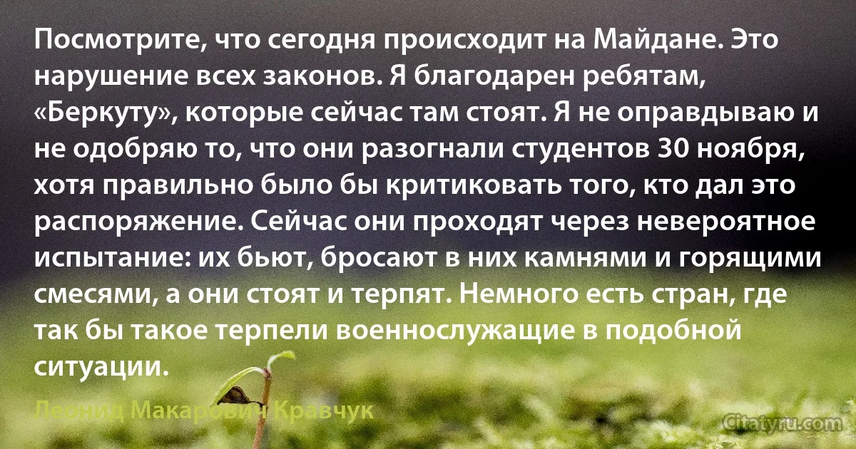 Посмотрите, что сегодня происходит на Майдане. Это нарушение всех законов. Я благодарен ребятам, «Беркуту», которые сейчас там стоят. Я не оправдываю и не одобряю то, что они разогнали студентов 30 ноября, хотя правильно было бы критиковать того, кто дал это распоряжение. Сейчас они проходят через невероятное испытание: их бьют, бросают в них камнями и горящими смесями, а они стоят и терпят. Немного есть стран, где так бы такое терпели военнослужащие в подобной ситуации. (Леонид Макарович Кравчук)