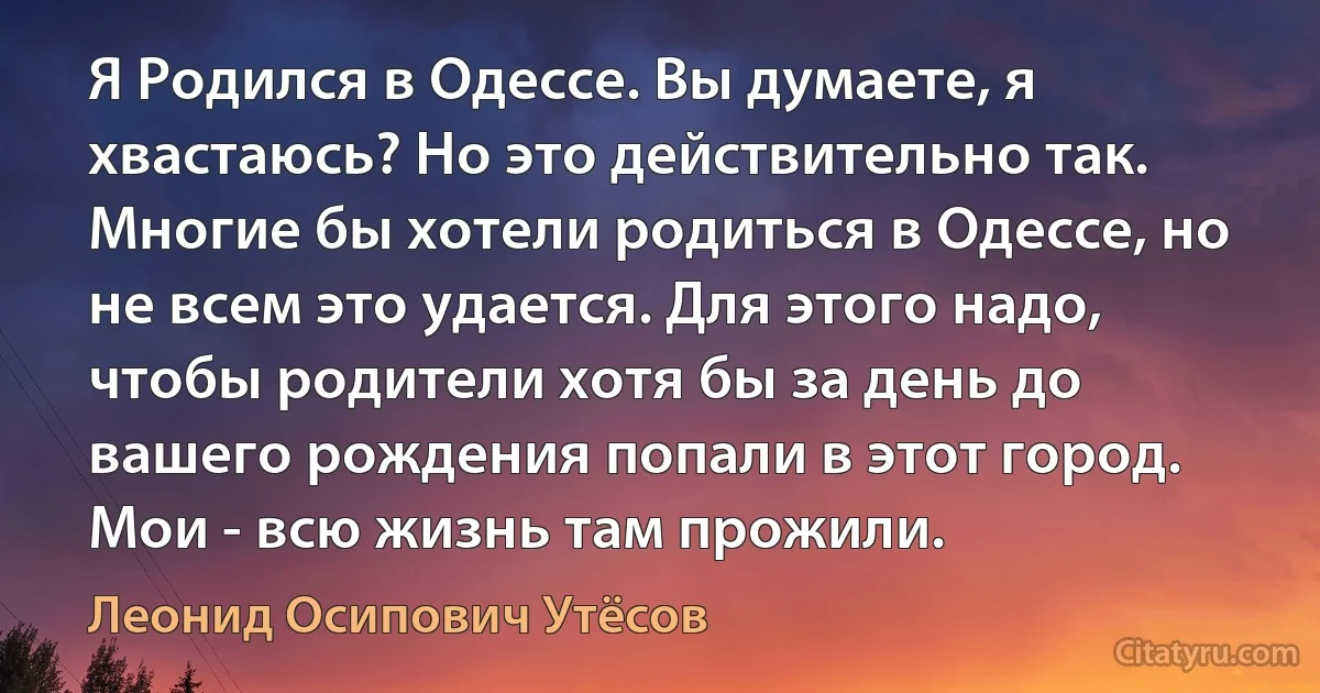 Я Родился в Одессе. Вы думаете, я хвастаюсь? Но это действительно так. Многие бы хотели родиться в Одессе, но не всем это удается. Для этого надо, чтобы родители хотя бы за день до вашего рождения попали в этот город. Мои - всю жизнь там прожили. (Леонид Осипович Утёсов)