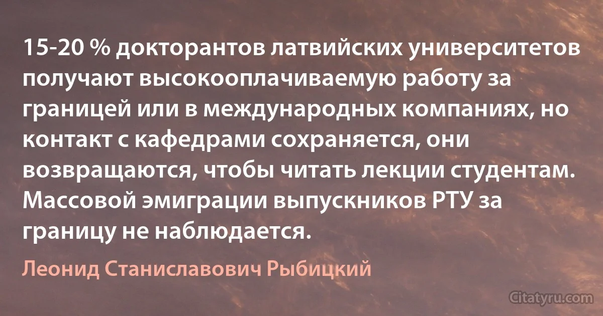 15-20 % докторантов латвийских университетов получают высокооплачиваемую работу за границей или в международных компаниях, но контакт с кафедрами сохраняется, они возвращаются, чтобы читать лекции студентам. Массовой эмиграции выпускников РТУ за границу не наблюдается. (Леонид Станиславович Рыбицкий)