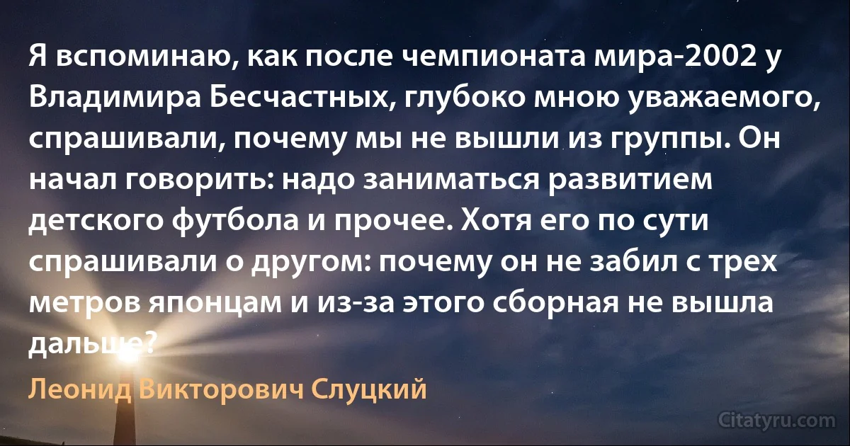 Я вспоминаю, как после чемпионата мира-2002 у Владимира Бесчастных, глубоко мною уважаемого, спрашивали, почему мы не вышли из группы. Он начал говорить: надо заниматься развитием детского футбола и прочее. Хотя его по сути спрашивали о другом: почему он не забил с трех метров японцам и из-за этого сборная не вышла дальше? (Леонид Викторович Слуцкий)