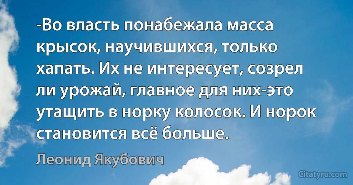 -Во власть понабежала масса крысок, научившихся, только хапать. Их не интересует, созрел ли урожай, главное для них-это утащить в норку колосок. И норок становится всё больше. (Леонид Якубович)