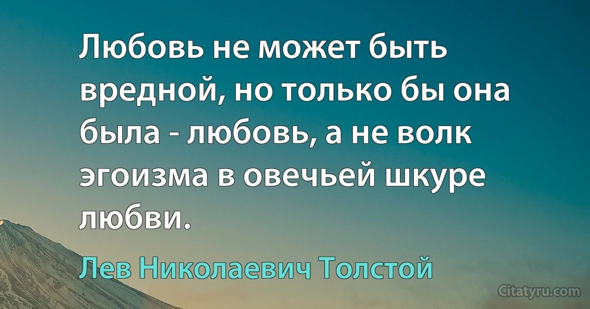 Любовь не может быть вредной, но только бы она была - любовь, а не волк эгоизма в овечьей шкуре любви. (Лев Николаевич Толстой)