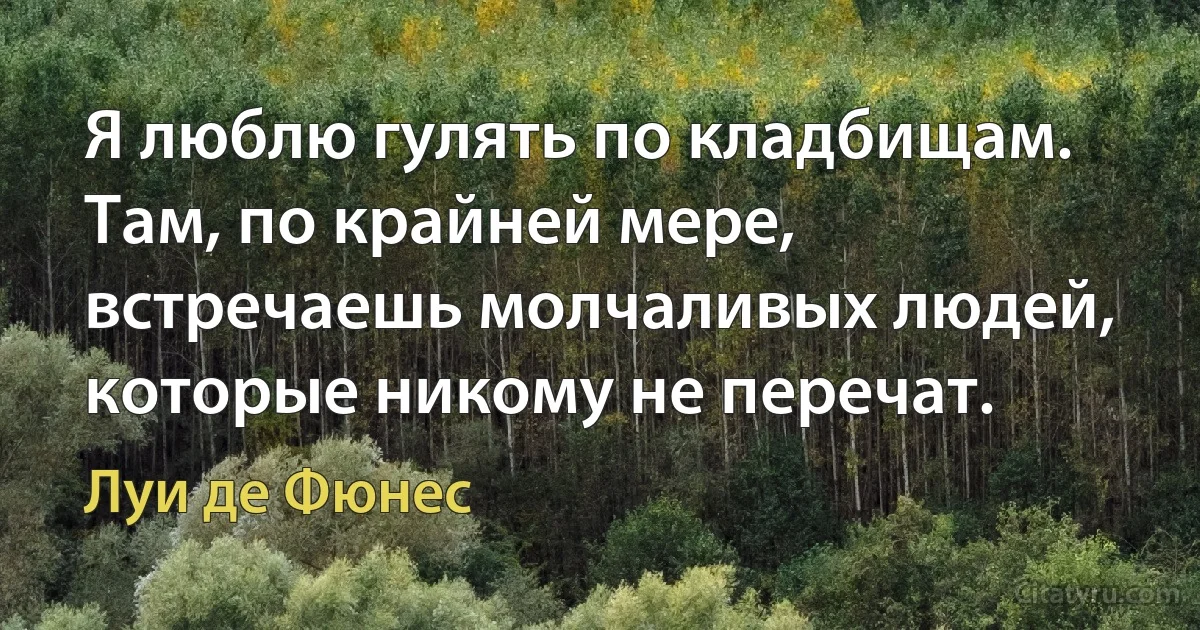 Я люблю гулять по кладбищам. Там, по крайней мере, встречаешь молчаливых людей, которые никому не перечат. (Луи де Фюнес)