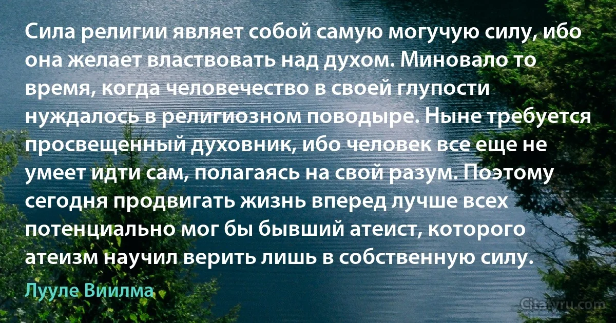 Сила религии являет собой самую могучую силу, ибо она желает властвовать над духом. Миновало то время, когда человечество в своей глупости нуждалось в религиозном поводыре. Ныне требуется просвещенный духовник, ибо человек все еще не умеет идти сам, полагаясь на свой разум. Поэтому сегодня продвигать жизнь вперед лучше всех потенциально мог бы бывший атеист, которого атеизм научил верить лишь в собственную силу. (Лууле Виилма)