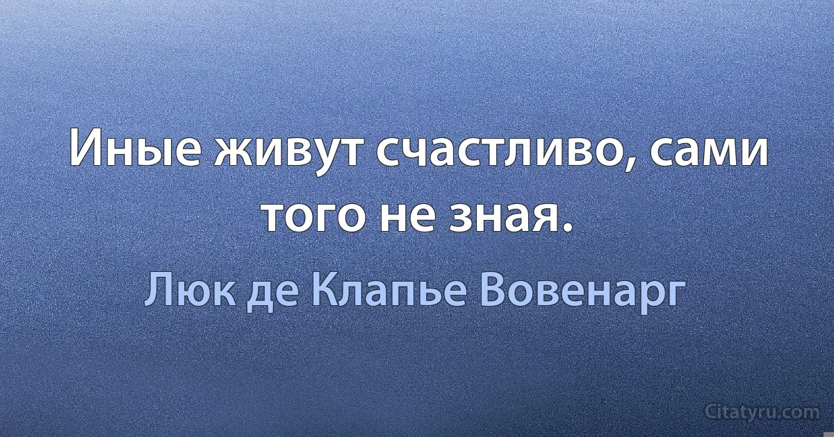 Иные живут счастливо, сами того не зная. (Люк де Клапье Вовенарг)