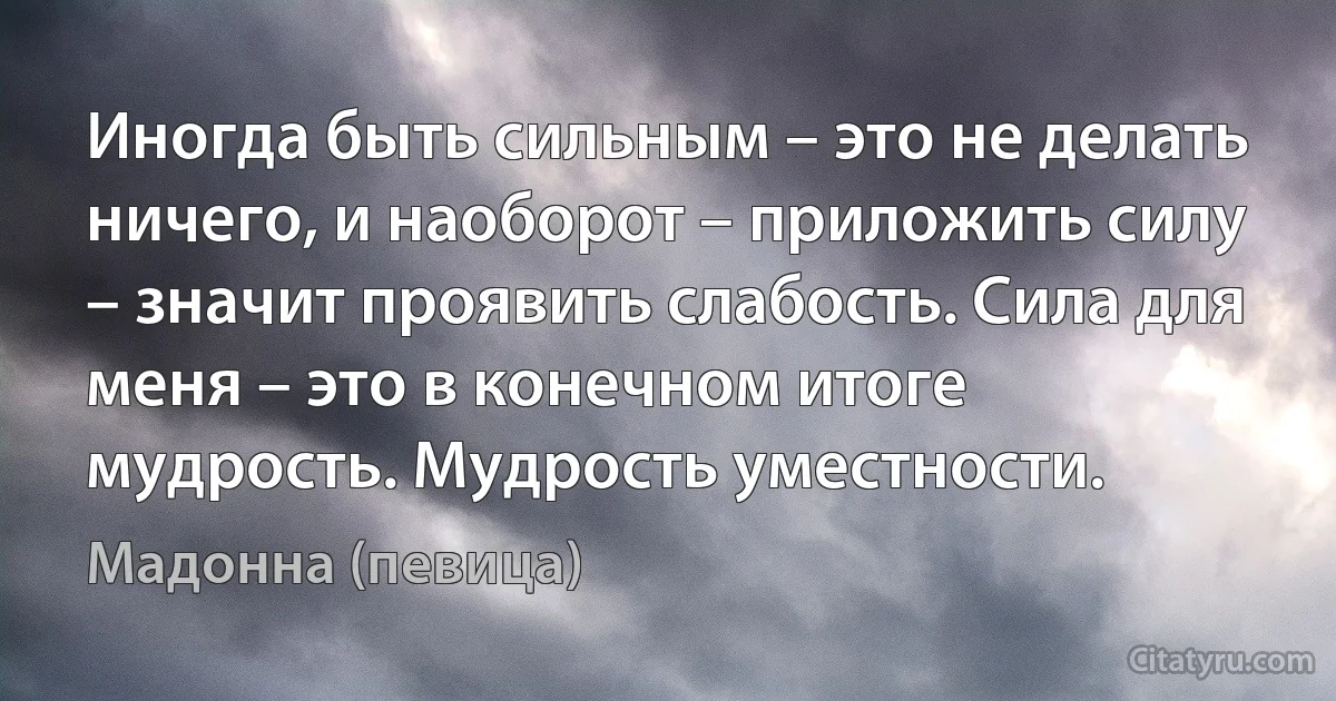 Иногда быть сильным – это не делать ничего, и наоборот – приложить силу – значит проявить слабость. Сила для меня – это в конечном итоге мудрость. Мудрость уместности. (Мадонна (певица))