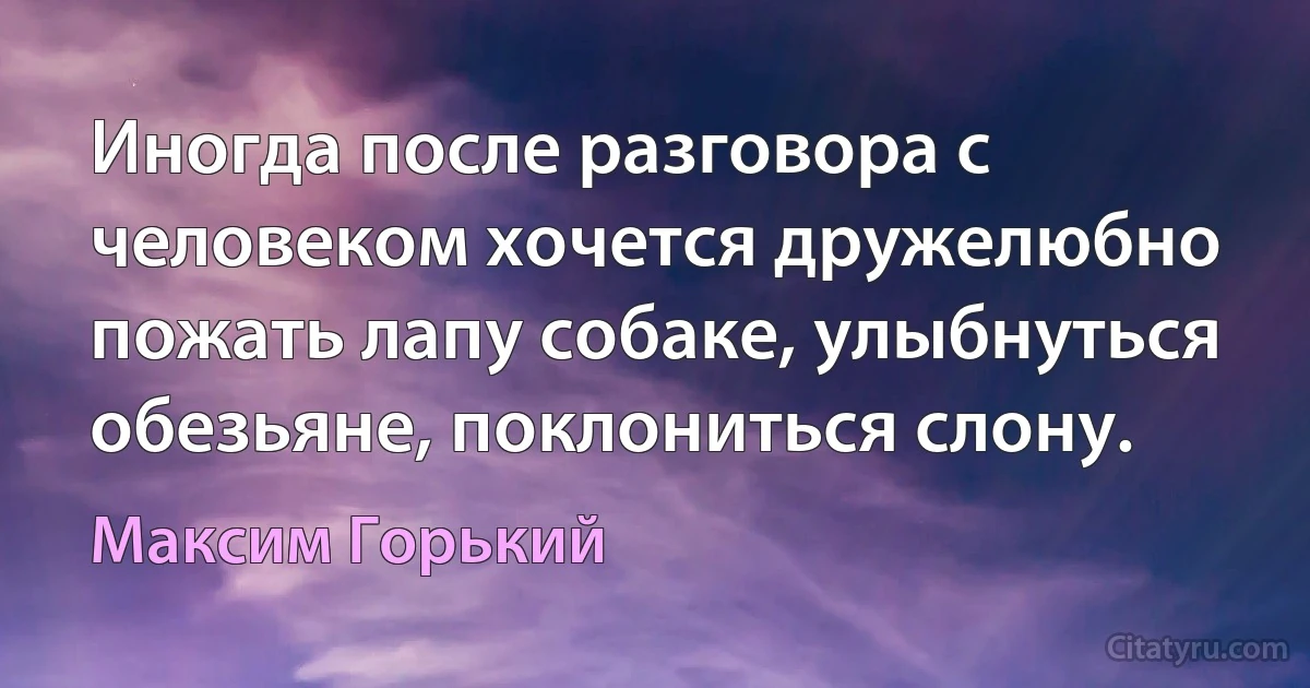 Иногда после разговора с человеком хочется дружелюбно пожать лапу собаке, улыбнуться обезьяне, поклониться слону. (Максим Горький)