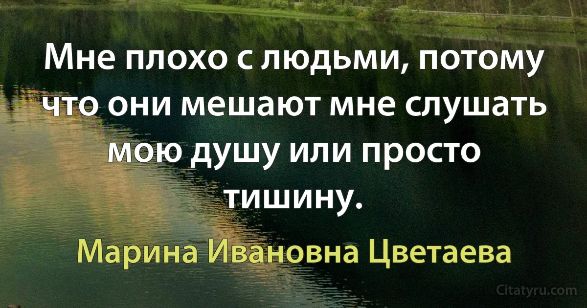 Мне плохо с людьми, потому что они мешают мне слушать мою душу или просто тишину. (Марина Ивановна Цветаева)