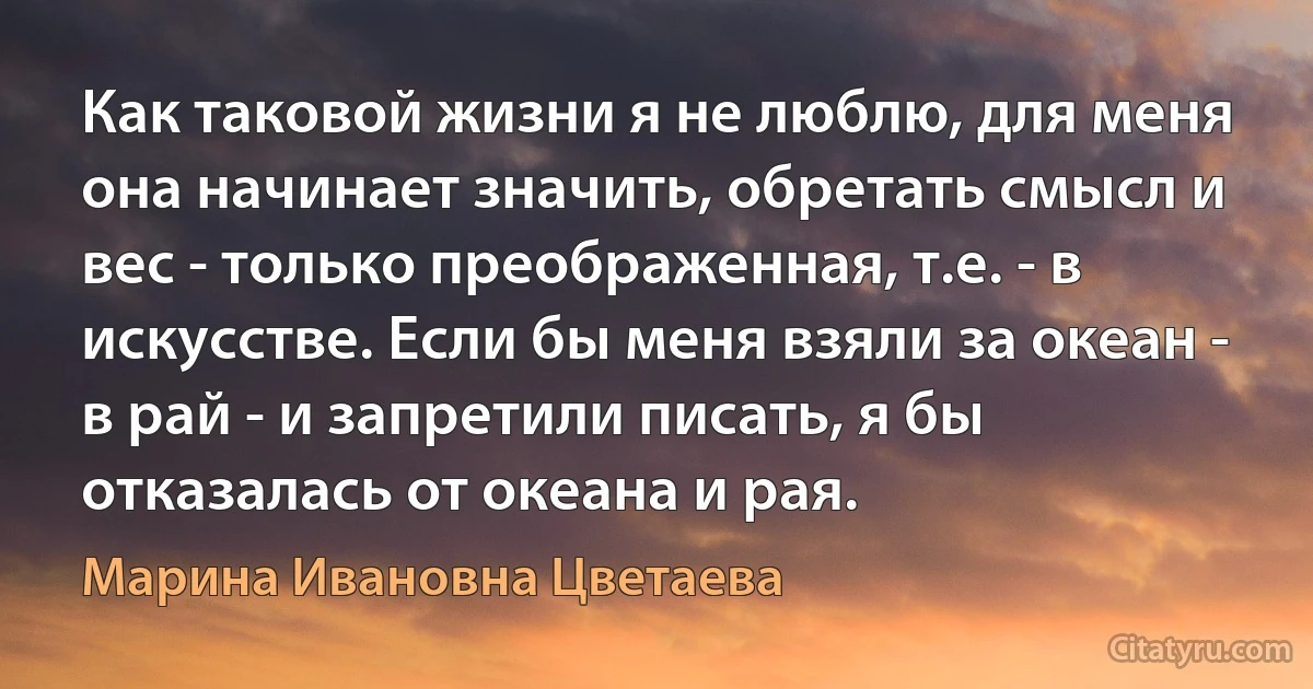 Как таковой жизни я не люблю, для меня она начинает значить, обретать смысл и вес - только преображенная, т.е. - в искусстве. Если бы меня взяли за океан - в рай - и запретили писать, я бы отказалась от океана и рая. (Марина Ивановна Цветаева)