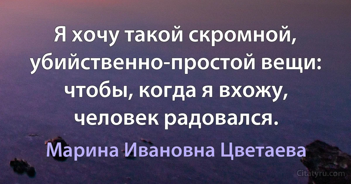 Я хочу такой скромной, убийственно-простой вещи: чтобы, когда я вхожу, человек радовался. (Марина Ивановна Цветаева)