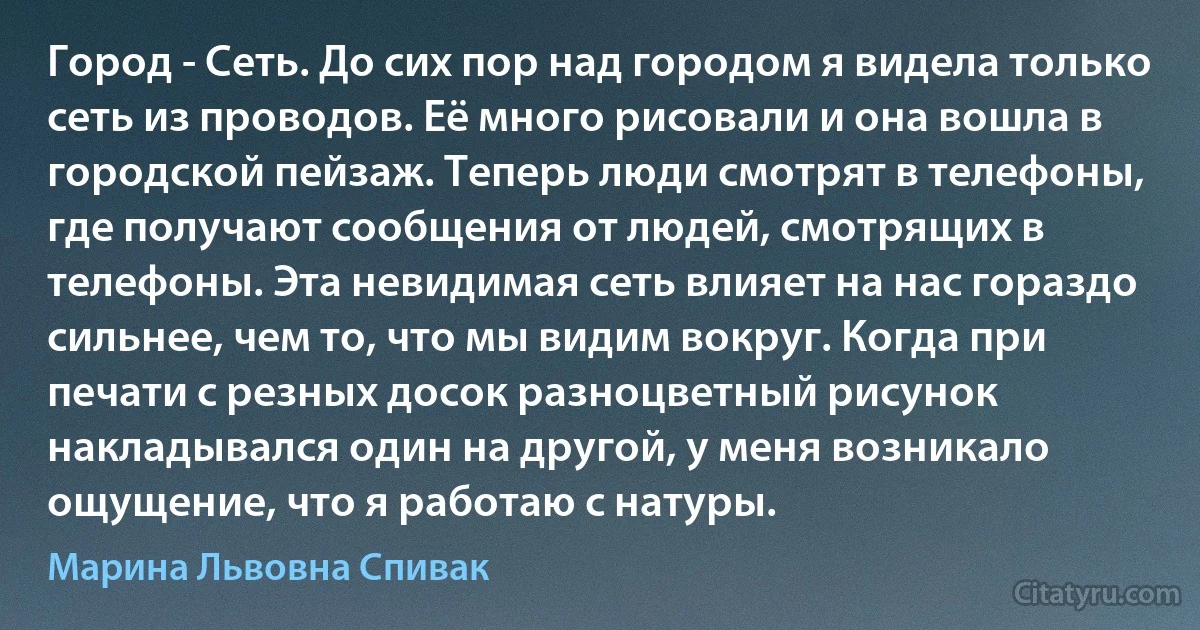 Город - Сеть. До сих пор над городом я видела только сеть из проводов. Её много рисовали и она вошла в городской пейзаж. Теперь люди смотрят в телефоны, где получают сообщения от людей, смотрящих в телефоны. Эта невидимая сеть влияет на нас гораздо сильнее, чем то, что мы видим вокруг. Когда при печати с резных досок разноцветный рисунок накладывался один на другой, у меня возникало ощущение, что я работаю с натуры. (Марина Львовна Спивак)