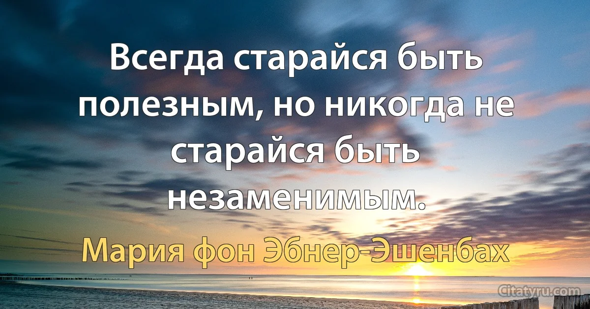 Всегда старайся быть полезным, но никогда не старайся быть незаменимым. (Мария фон Эбнер-Эшенбах)