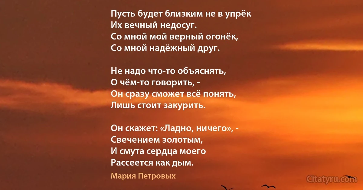 Пусть будет близким не в упрёк
Их вечный недосуг.
Со мной мой верный огонёк,
Со мной надёжный друг.

Не надо что-то объяснять,
О чём-то говорить, -
Он сразу сможет всё понять,
Лишь стоит закурить.

Он скажет: «Ладно, ничего», -
Свечением золотым,
И смута сердца моего
Рассеется как дым. (Мария Петровых)