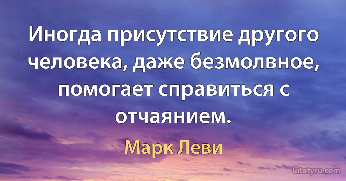 Иногда присутствие другого человека, даже безмолвное, помогает справиться с отчаянием. (Марк Леви)