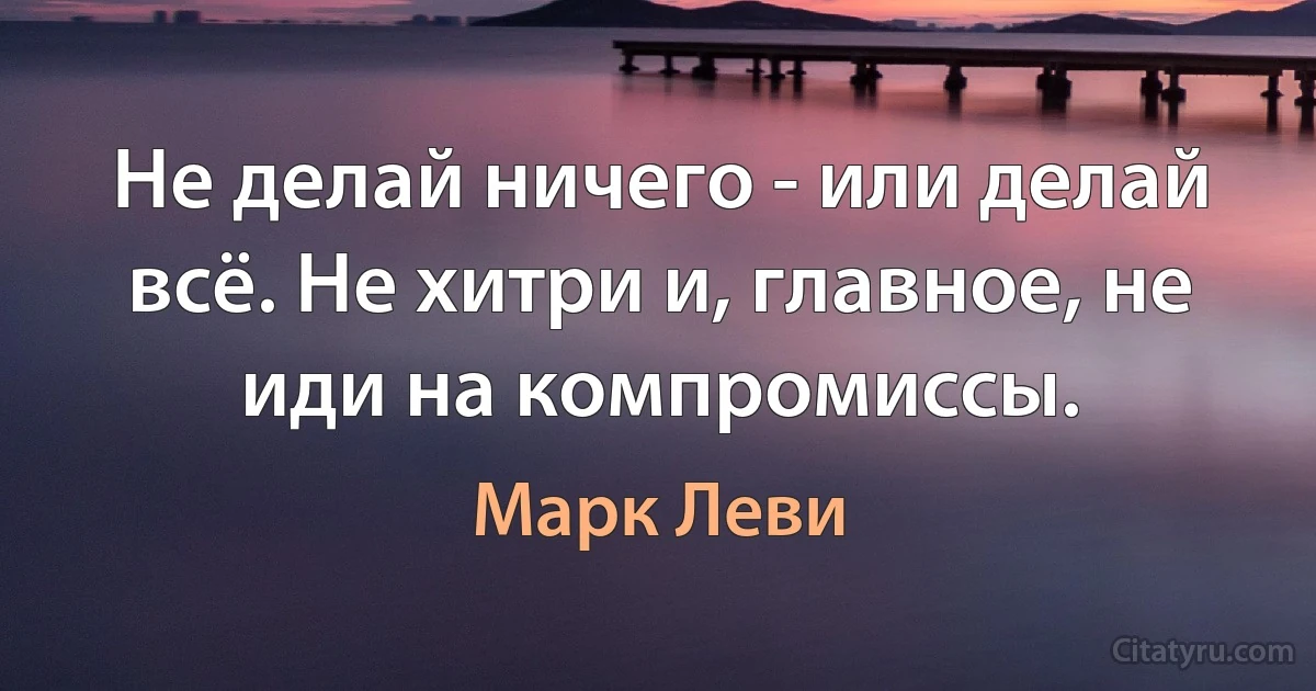 Не делай ничего - или делай всё. Не хитри и, главное, не иди на компромиссы. (Марк Леви)