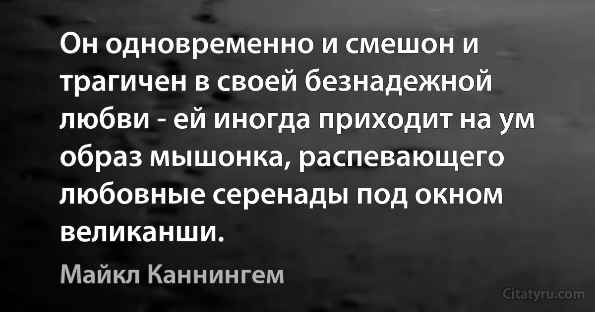 Он одновременно и смешон и трагичен в своей безнадежной любви - ей иногда приходит на ум образ мышонка, распевающего любовные серенады под окном великанши. (Майкл Каннингем)